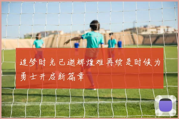 追梦时光已逝辉煌难再续是时候为勇士开启新篇章