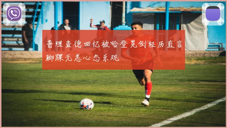 普理查德回忆被哈登晃倒经历直言脚踝无恙心态乐观