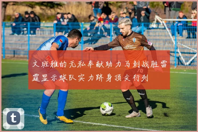 文班雅的无私奉献助力马刺战胜雷霆显示球队实力跻身顶尖行列