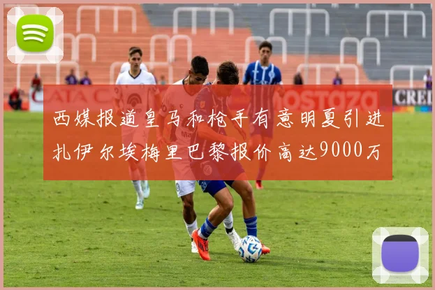 西媒报道皇马和枪手有意明夏引进扎伊尔埃梅里巴黎报价高达9000万欧