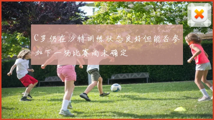 C罗仍在沙特训练状态良好但能否参加下一场比赛尚未确定