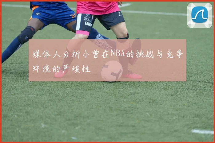 媒体人分析小曾在NBA的挑战与竞争环境的严峻性