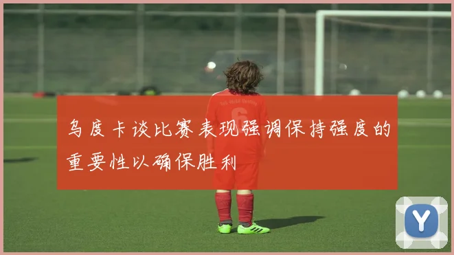 乌度卡谈比赛表现强调保持强度的重要性以确保胜利