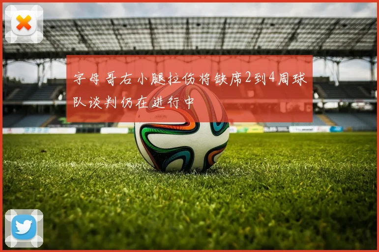 字母哥右小腿拉伤将缺席2到4周球队谈判仍在进行中