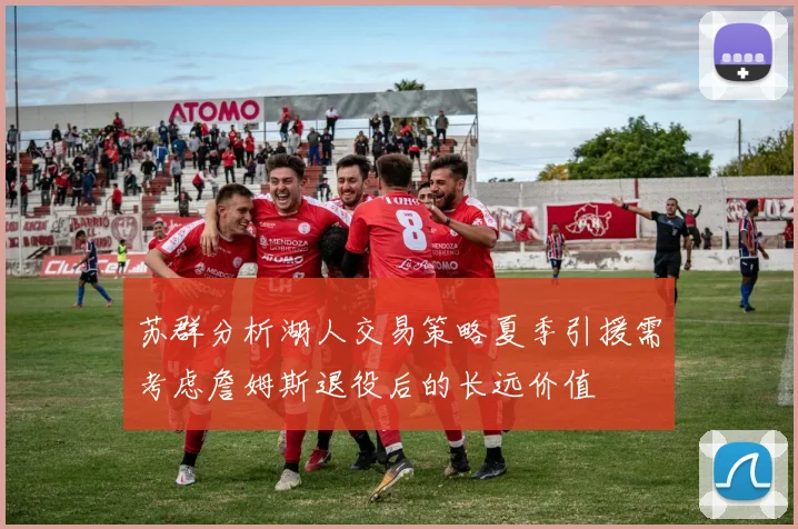 苏群分析湖人交易策略夏季引援需考虑詹姆斯退役后的长远价值