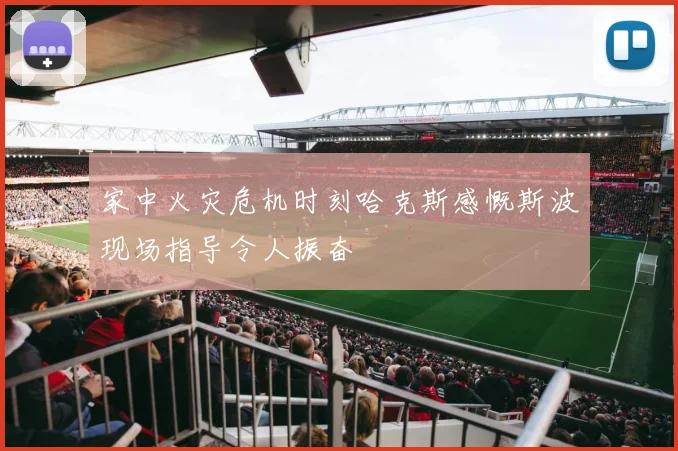 家中火灾危机时刻哈克斯感慨斯波现场指导令人振奋