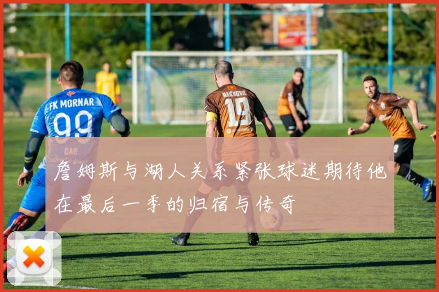詹姆斯与湖人关系紧张球迷期待他在最后一季的归宿与传奇