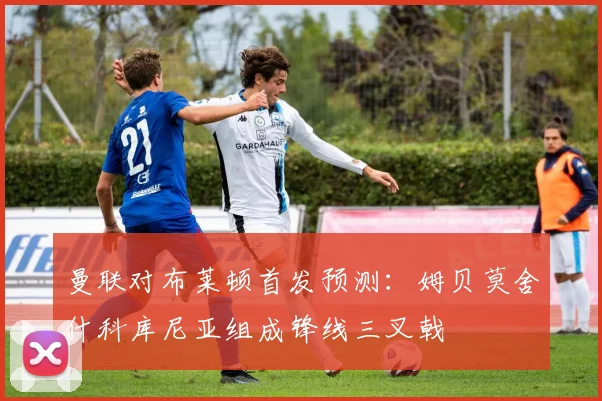 曼联对布莱顿首发预测：姆贝莫舍什科库尼亚组成锋线三叉戟