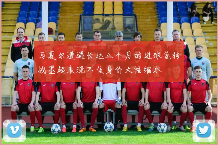 马夏尔遭遇长达八个月的进球荒转战墨超表现不佳身价大幅缩水