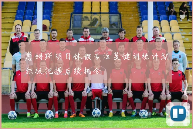 詹姆斯明日休假专注复健训练计划积极把握后续机会
