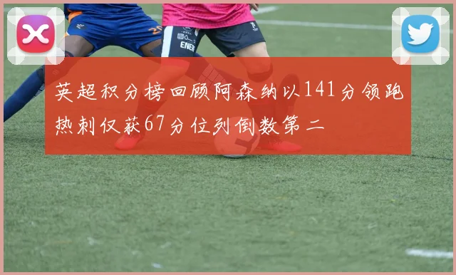 英超积分榜回顾阿森纳以141分领跑热刺仅获67分位列倒数第二