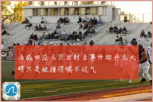 马威回应戈贝尔肘击事件称并无大碍只是被撞得喘不过气